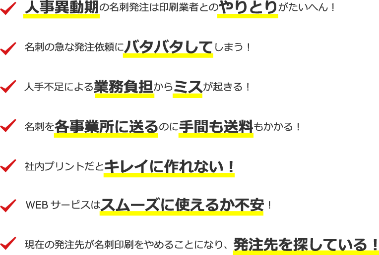 名刺コストを削減したい！・人事異動期の名刺発注は印刷業者とのやりとりがたいへん！・名刺の納品が遅い！・名刺の急な発注依頼にバタバタしてしまう！・名刺を各事業所に送るのに手間も送料もかかる！・社内プリントだとキレイに作れない！・現在の発注先が名刺印刷をやめることになり、発注先を探している！